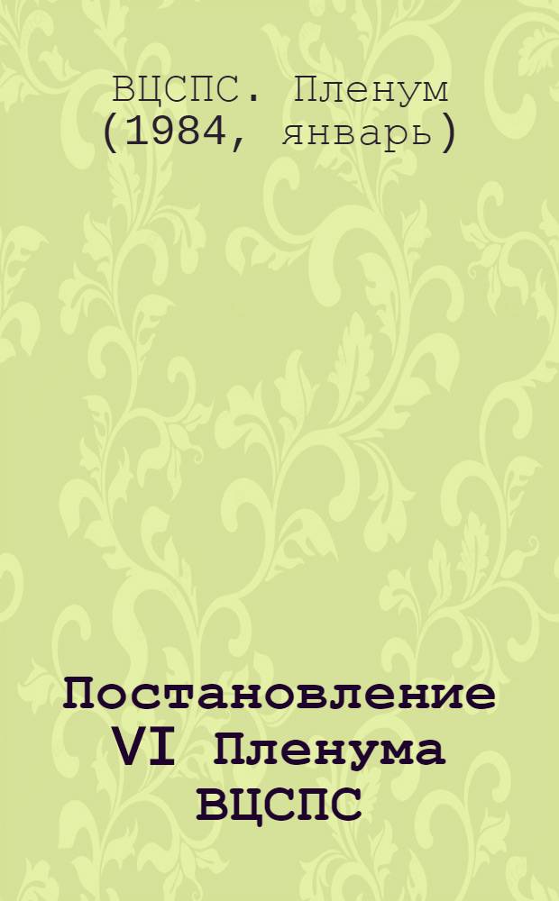 Постановление VI Пленума ВЦСПС (Принято 11 января 1984 г.) Задачи профессиональных союзов, вытекающие из решений декабрьского (1983 г.) Пленума ЦК КПСС, положений и выводов, содержащихся в выступлении на Пленуме Генерального секретаря ЦК КПСС товарища Ю.В. Андропова