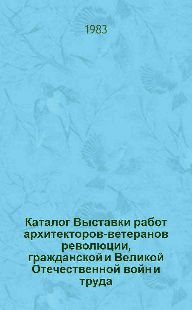 Каталог Выставки работ архитекторов-ветеранов революции, гражданской и Великой Отечественной войн и труда : Живопись, акварель, графика, скульптура