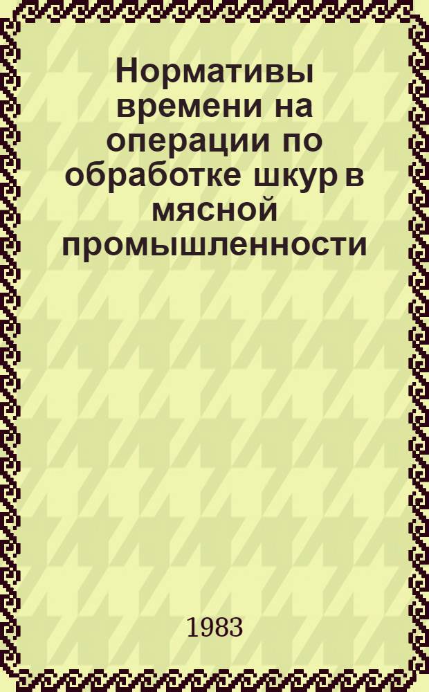 Нормативы времени на операции по обработке шкур в мясной промышленности : Утв. Минмясомолпромом СССР 30.03.83