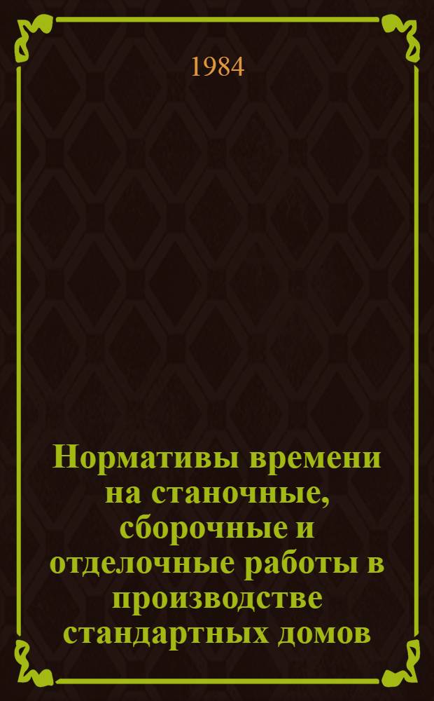 Нормативы времени на станочные, сборочные и отделочные работы в производстве стандартных домов, комплексов деталей окон и дверей : Утв. М-вом лесн., целлюлоз.-бум. и деревообраб. пром-сти 28.03.83