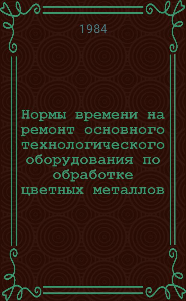 Нормы времени на ремонт основного технологического оборудования по обработке цветных металлов : Утв. М-вом цв. металлургии СССР 03.03.83