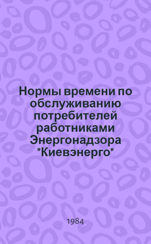 Нормы времени по обслуживанию потребителей работниками Энергонадзора "Киевэнерго" : Утв. 01.08.84 : Ввод с 01.09.84