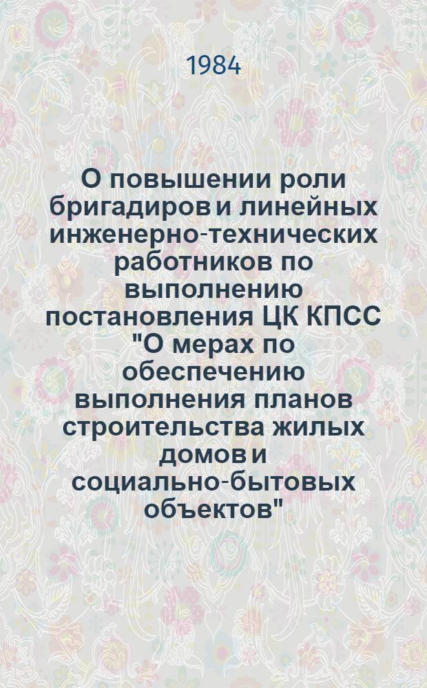 О повышении роли бригадиров и линейных инженерно-технических работников по выполнению постановления ЦК КПСС "О мерах по обеспечению выполнения планов строительства жилых домов и социально-бытовых объектов" : Материалы семинара-совещания м-ва, Куйбышев, 22-23 сент. 1983 г