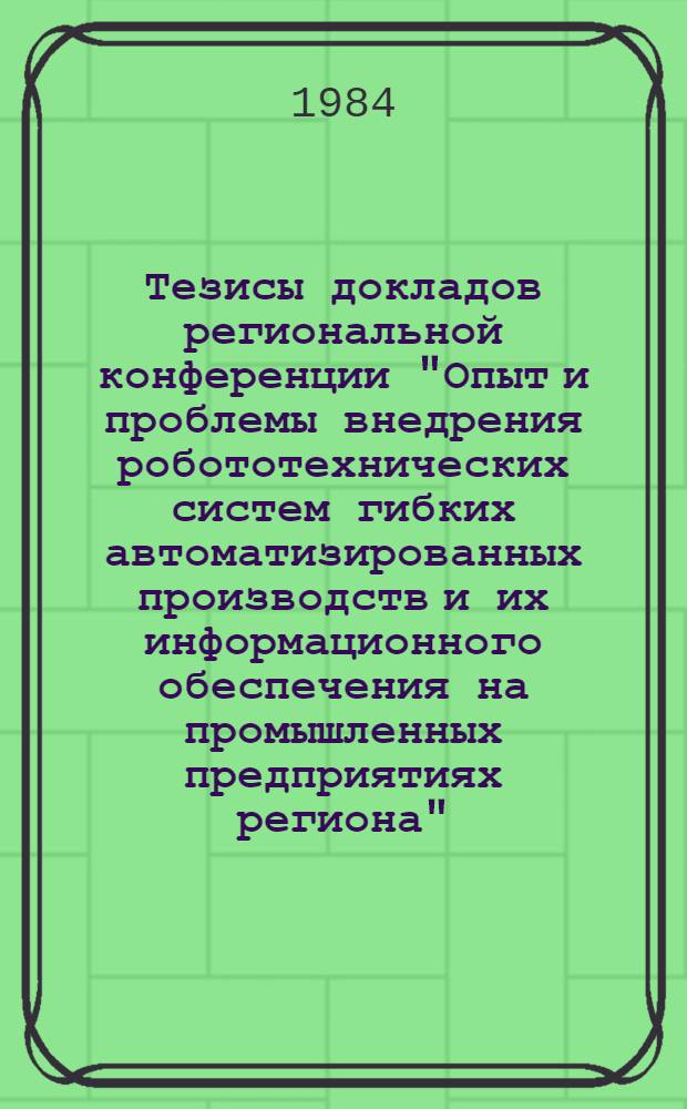 Тезисы докладов региональной конференции "Опыт и проблемы внедрения робототехнических систем гибких автоматизированных производств и их информационного обеспечения на промышленных предприятиях региона" (окт. 1984 г.)