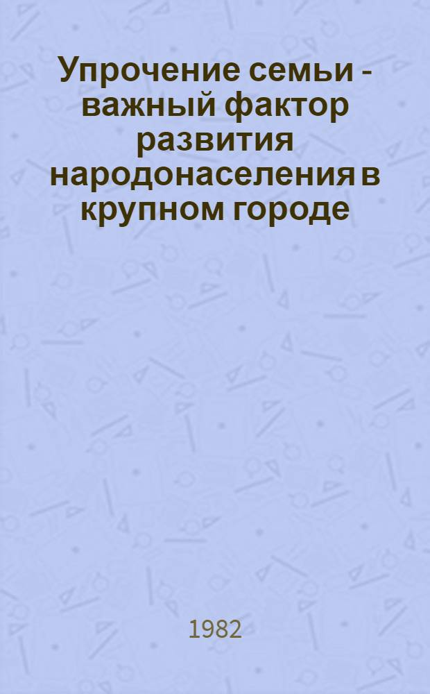 Упрочение семьи - важный фактор развития народонаселения в крупном городе : Доклад : Вторая Всесоюз. науч. школа-семинар "Пробл. упр. развитием народонаселения в соц. о-ве"