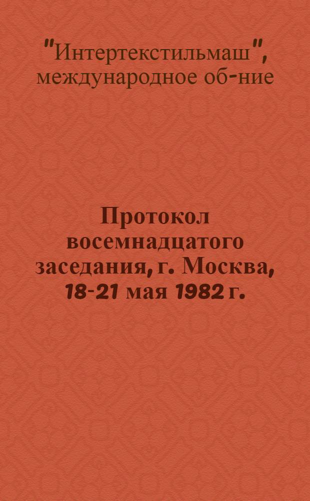 Протокол восемнадцатого заседания, г. Москва, 18-21 мая 1982 г. : Копия
