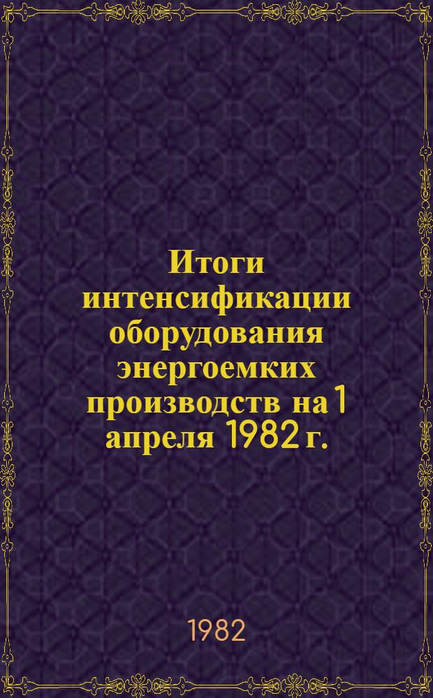 Итоги интенсификации оборудования энергоемких производств на 1 апреля 1982 г. : Стат. бюл