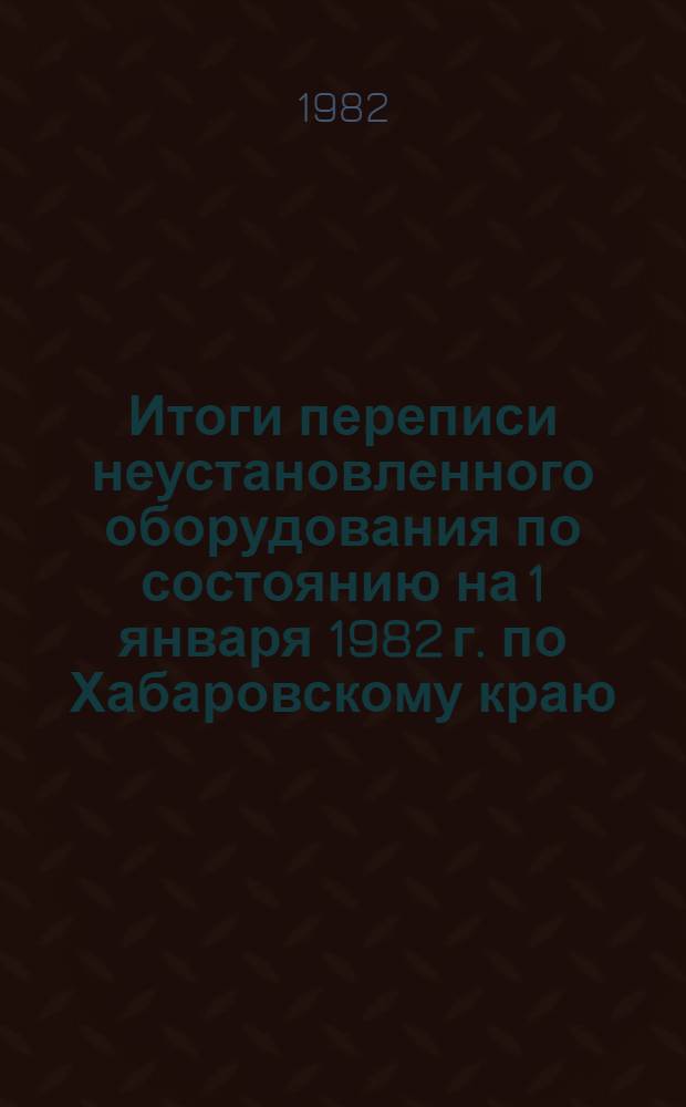 Итоги переписи неустановленного оборудования по состоянию на 1 января 1982 г. по Хабаровскому краю : Стат. сб