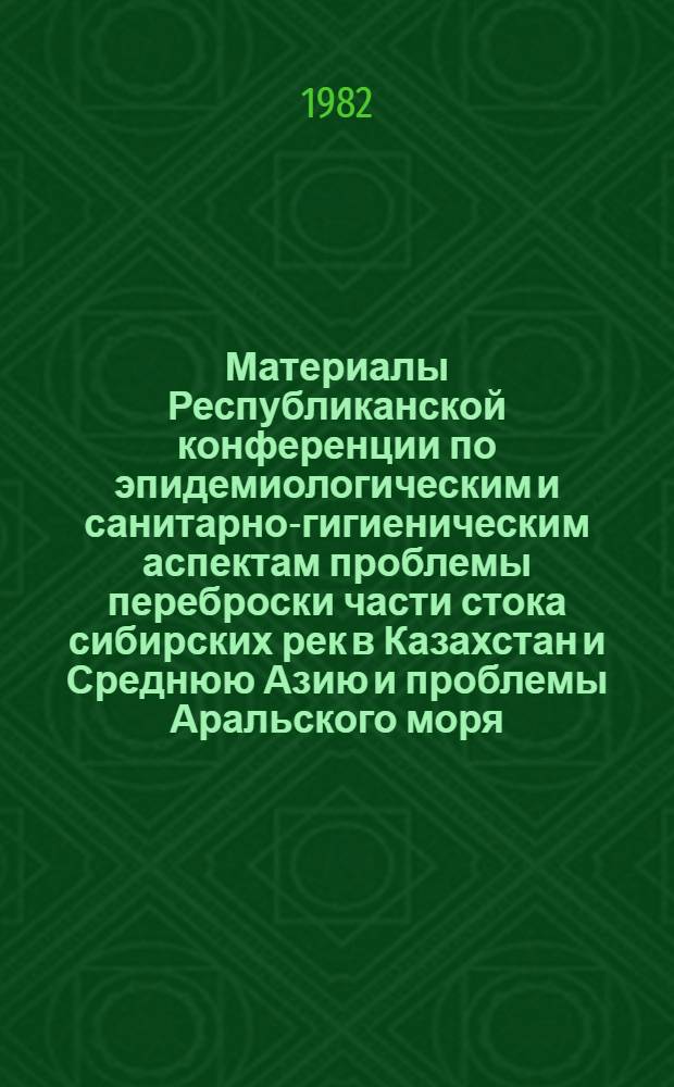 Материалы Республиканской конференции по эпидемиологическим и санитарно-гигиеническим аспектам проблемы переброски части стока сибирских рек в Казахстан и Среднюю Азию и проблемы Аральского моря