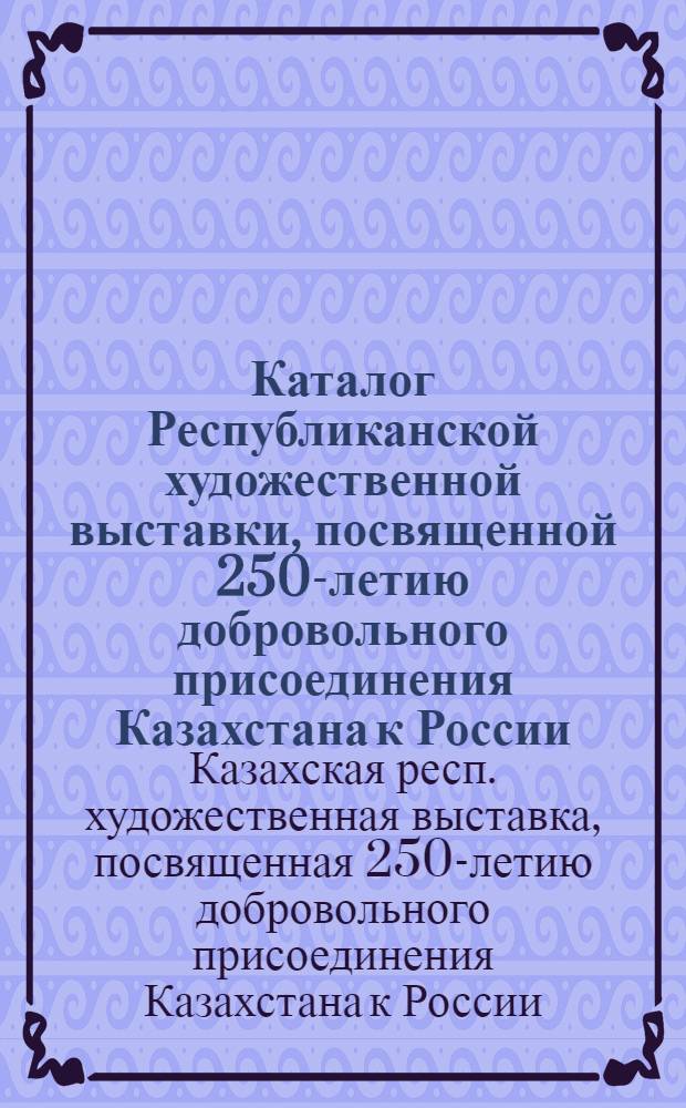 Каталог Республиканской художественной выставки, посвященной 250-летию добровольного присоединения Казахстана к России : Живопись. Скульптура. Графика. Театр.-декорац. искусство. Декор.-прикл. искусство. Плакат