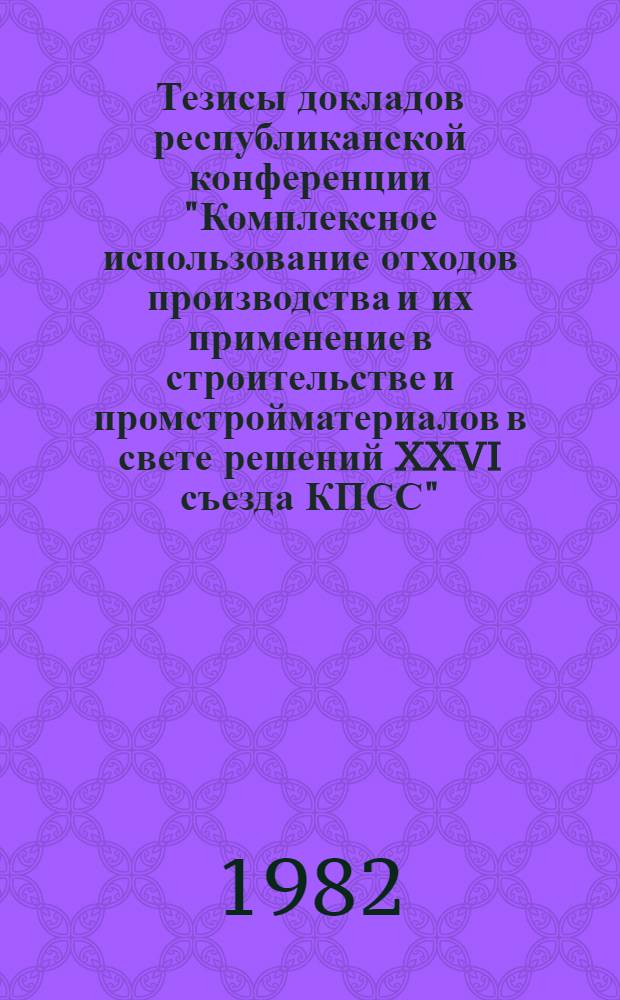 Тезисы докладов республиканской конференции "Комплексное использование отходов производства и их применение в строительстве и промстройматериалов в свете решений XXVI съезда КПСС" (23 дек. 1982 г.)