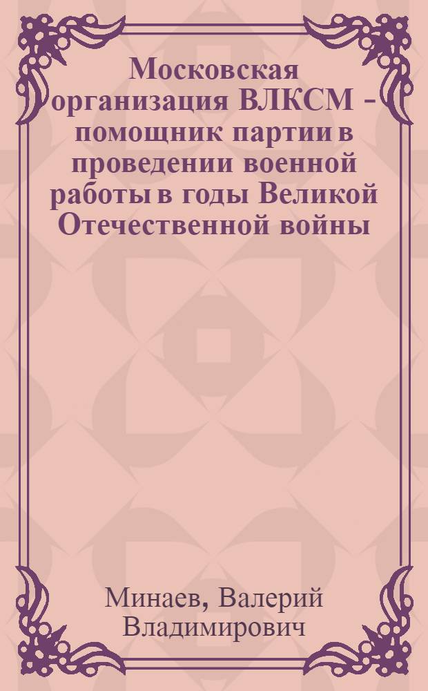 Московская организация ВЛКСМ - помощник партии в проведении военной работы в годы Великой Отечественной войны (1941-1945 гг.) : Автореф. дис. на соиск. учен. степ. канд. ист. наук : (07.00.01)