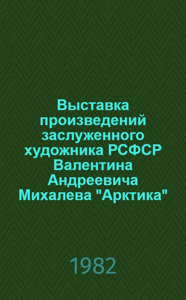 Выставка произведений заслуженного художника РСФСР Валентина Андреевича Михалева "Арктика" : Скульптур. портр., темат. композиции, рисунки : Каталог