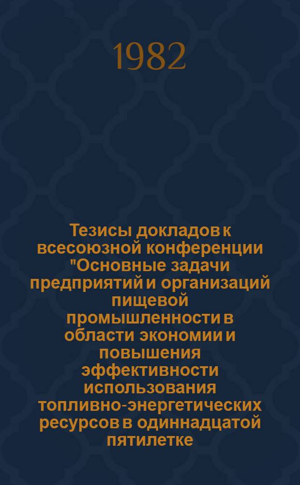 Тезисы докладов к всесоюзной конференции "Основные задачи предприятий и организаций пищевой промышленности в области экономии и повышения эффективности использования топливно-энергетических ресурсов в одиннадцатой пятилетке (г. Руза, Моск. обл., 24-26 марта 1982 г.)