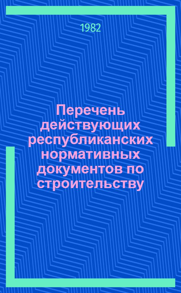 Перечень действующих республиканских нормативных документов по строительству : (По состоянию на 01.01.82) : Изд. офиц