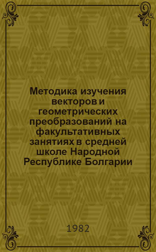 Методика изучения векторов и геометрических преобразований на факультативных занятиях в средней школе Народной Республике Болгарии : Автореф. дис. на соиск. учен. степ. канд. пед. наук : (13.00.02)