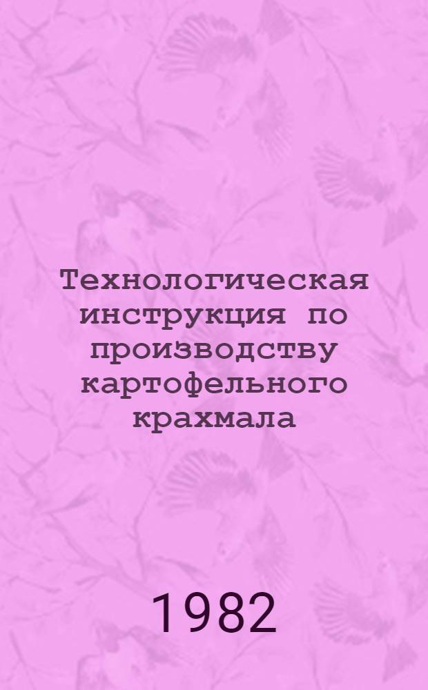 Технологическая инструкция по производству картофельного крахмала : Утв. Упр. кондитер. и крахмалопаточ. пром-сти Минпищепрома СССР 05.12.80