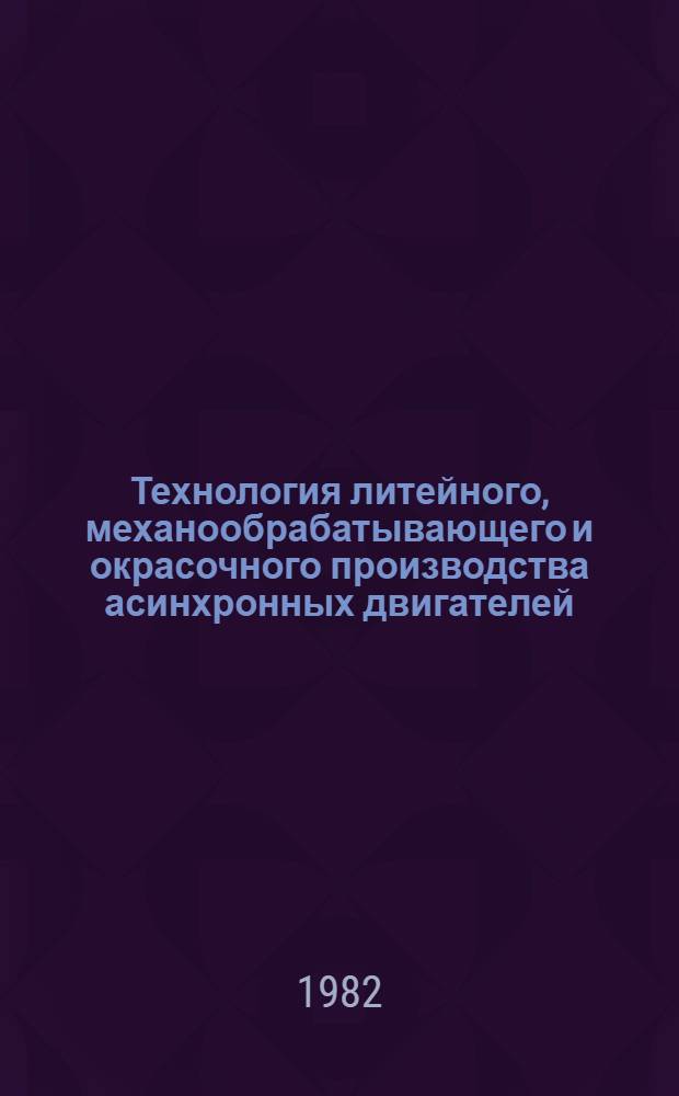Технология литейного, механообрабатывающего и окрасочного производства асинхронных двигателей : Тр. ВНИПТИЭМ