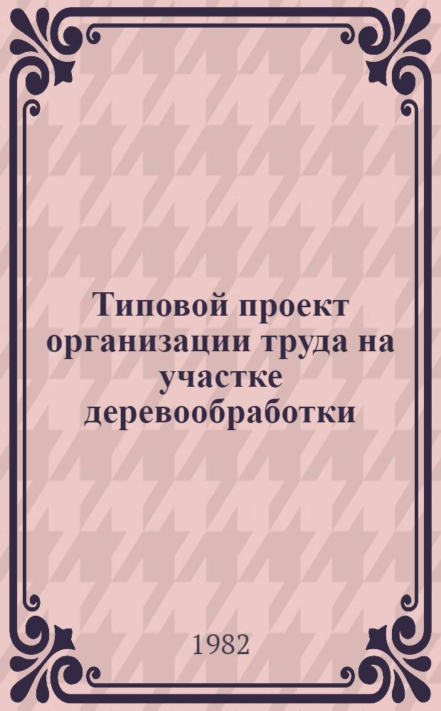 Типовой проект организации труда на участке деревообработки : ТП 6-30-1-81 : Утв. Упр. гл. механика и гл. энергетика М-ва хим. пром-сти 29.12.81