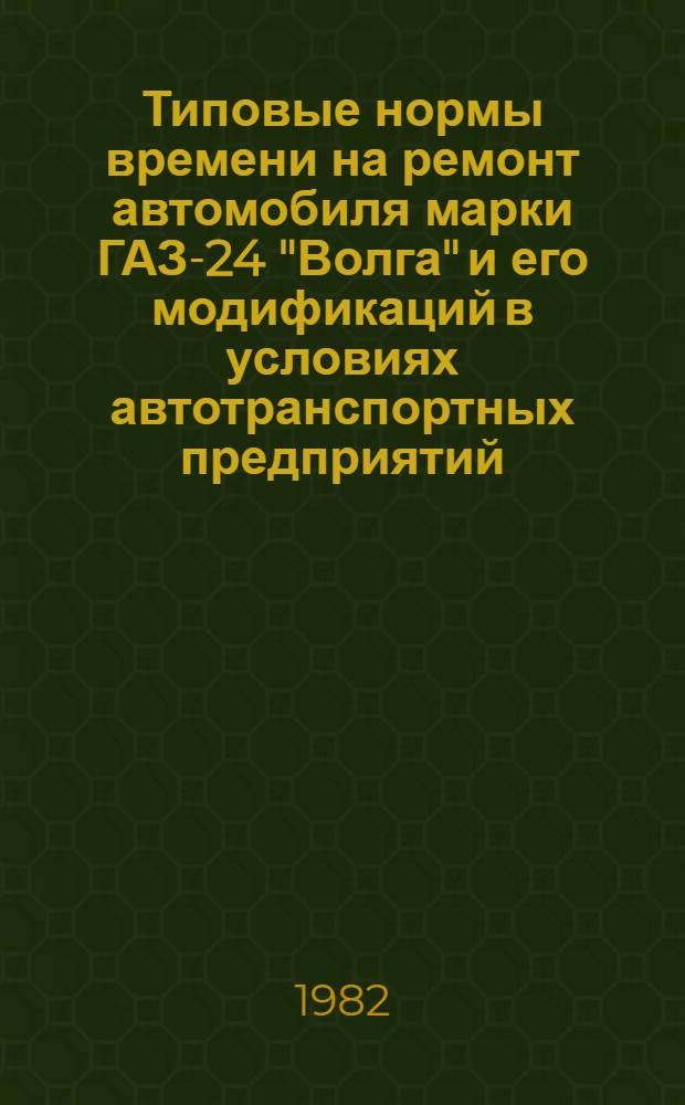 Типовые нормы времени на ремонт автомобиля марки ГАЗ-24 "Волга" и его модификаций в условиях автотранспортных предприятий : Утв. Гос. ком. СССР по труду и социал. вопр. и секретариатом ВЦСПС 22.01.82