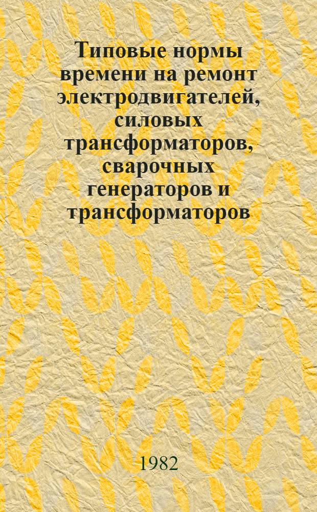 Типовые нормы времени на ремонт электродвигателей, силовых трансформаторов, сварочных генераторов и трансформаторов : Утв. Гос. ком. СССР по труду и социал. вопр. и Секретариатом ВЦСПС 20.05.82