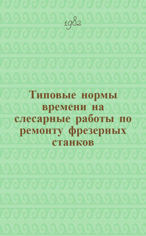 Типовые нормы времени на слесарные работы по ремонту фрезерных станков : Утв. Гос. ком. Совета Министров СССР по вопр. труда и заработной платы 01.04.76