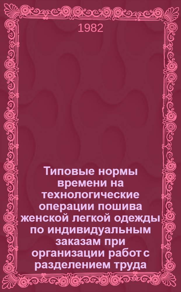 Типовые нормы времени на технологические операции пошива женской легкой одежды по индивидуальным заказам при организации работ с разделением труда : Утв. Гос. ком. СССР по труду и социал. вопр. и ВЦСПС 05.09.80