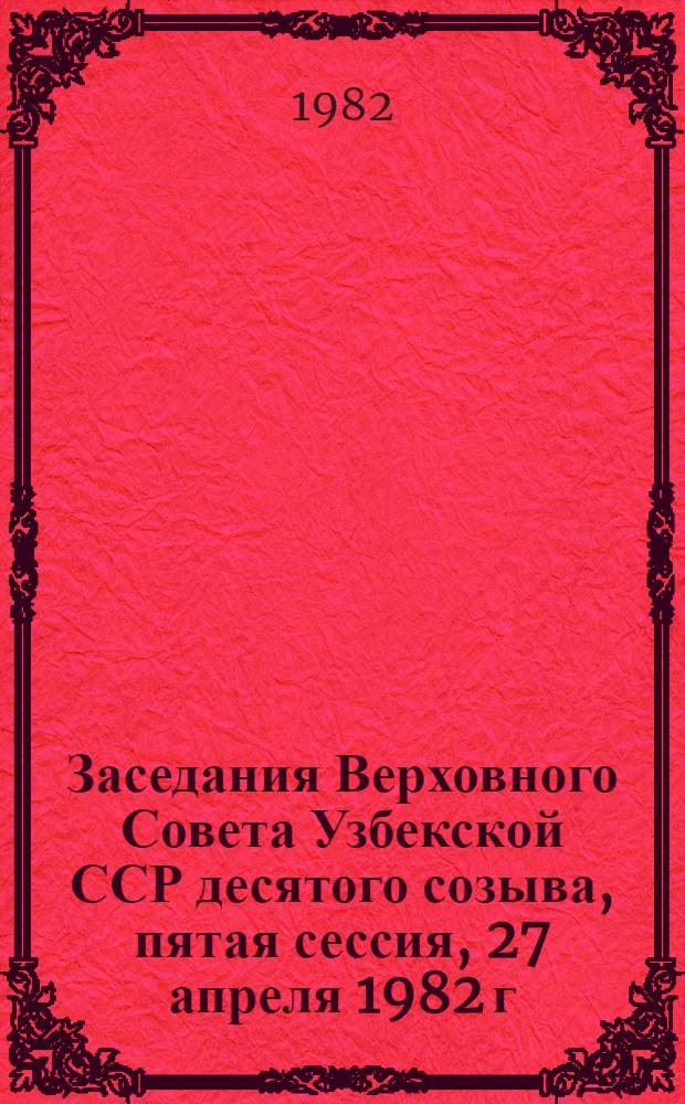 Заседания Верховного Совета Узбекской ССР десятого созыва, пятая сессия, 27 апреля 1982 г. : Стеногр. отчет