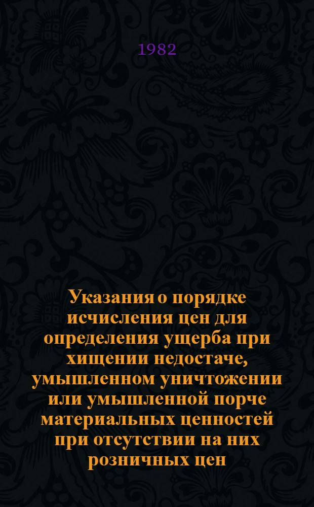 Указания о порядке исчисления цен для определения ущерба при хищении недостаче, умышленном уничтожении или умышленной порче материальных ценностей при отсутствии на них розничных цен : Утв. Госкомцен СССР 29.12.1981 : Ввод в действие с 01.01.1982