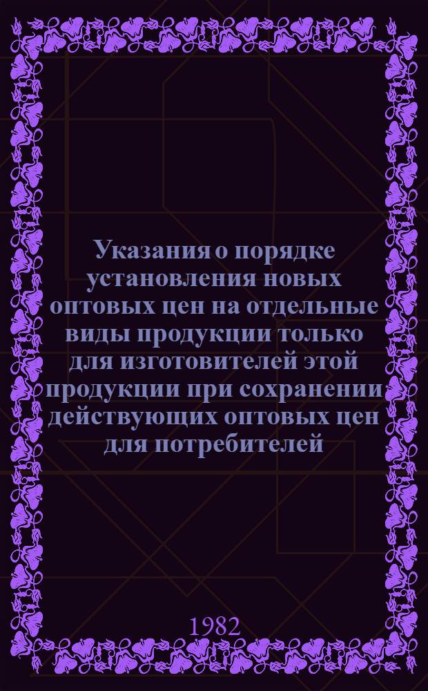 Указания о порядке установления новых оптовых цен на отдельные виды продукции только для изготовителей этой продукции при сохранении действующих оптовых цен для потребителей : Утв. Госкомцен ЛатвССР 27.07.82