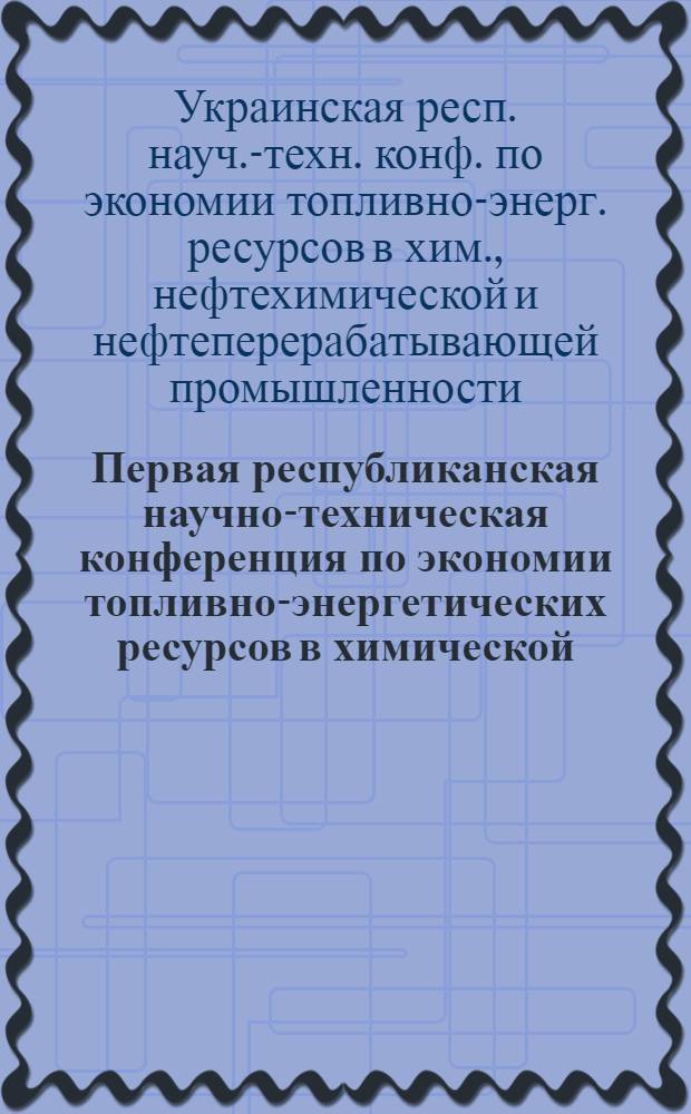 Первая республиканская научно-техническая конференция по экономии топливно-энергетических ресурсов в химической, нефтехимической и нефтеперерабатывающей промышленности Украины [г. Калуш, май 1982 г.] : (Тез. докл.)