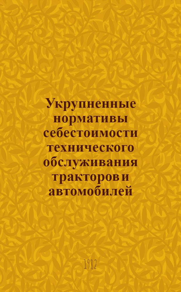 Укрупненные нормативы себестоимости технического обслуживания тракторов и автомобилей, капитального ремонта тракторов и агрегатов зерноуборочных комбайнов : Утв. Госкомсельхозтехникой СССР 25.09.81
