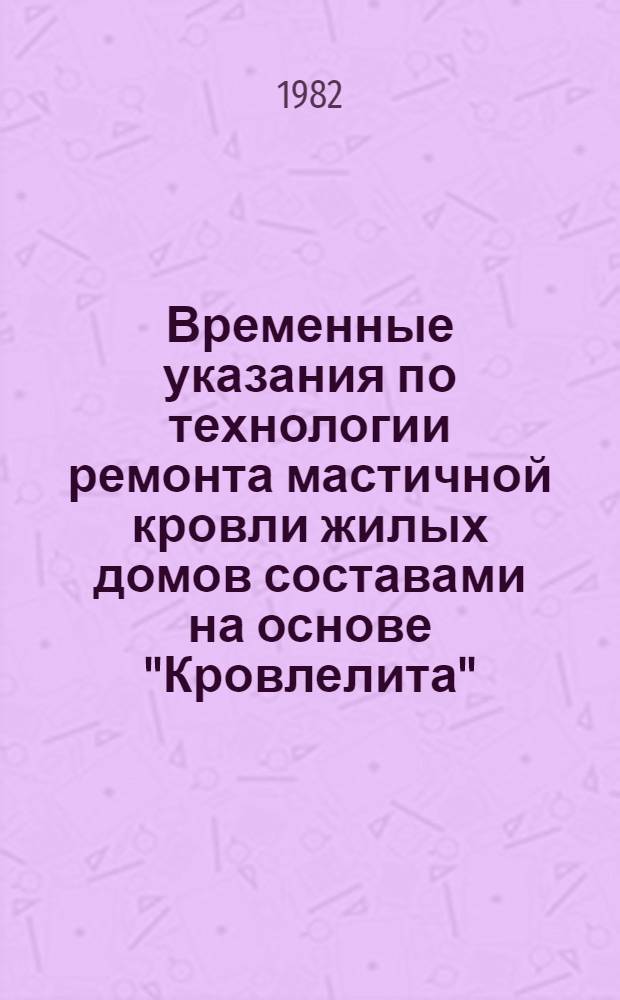 Временные указания по технологии ремонта мастичной кровли жилых домов составами на основе "Кровлелита" : (На прим. сер. 11-49Д) : Утв. Главмосжилуправлением 18.03.82