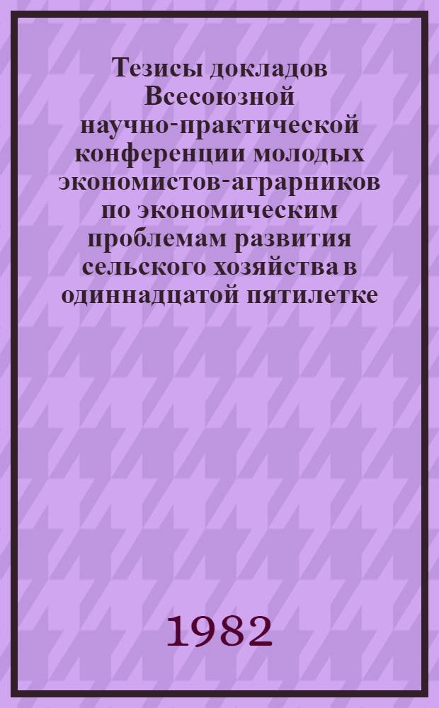 Тезисы докладов Всесоюзной научно-практической конференции молодых экономистов-аграрников по экономическим проблемам развития сельского хозяйства в одиннадцатой пятилетке (26-28 апреля)
