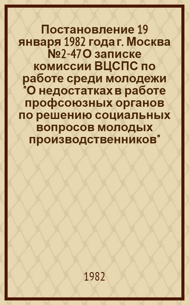 Постановление 19 января 1982 года г. Москва № 2-47 О записке комиссии ВЦСПС по работе среди молодежи "О недостатках в работе профсоюзных органов по решению социальных вопросов молодых производственников". Записка о недостатках в работе профсоюзных органов по решению социальных вопросов молодых производственников