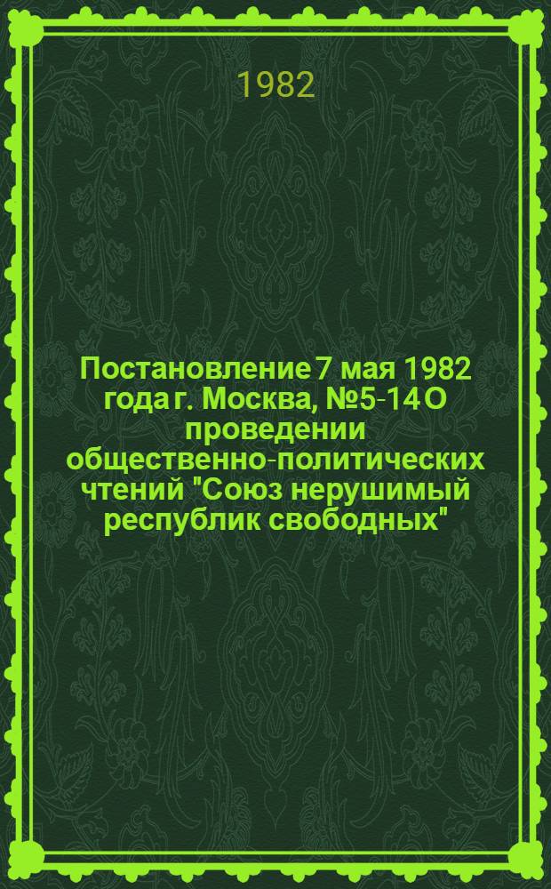Постановление 7 мая 1982 года г. Москва, № 5-14 О проведении общественно-политических чтений "Союз нерушимый республик свободных", посвященных 60-летию образования СССР