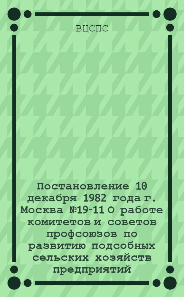 Постановление 10 декабря 1982 года г. Москва № 19-11 О работе комитетов и советов профсоюзов по развитию подсобных сельских хозяйств предприятий, организаций и учреждений в свете требований майского (1982 г.) Пленума ЦК КПСС