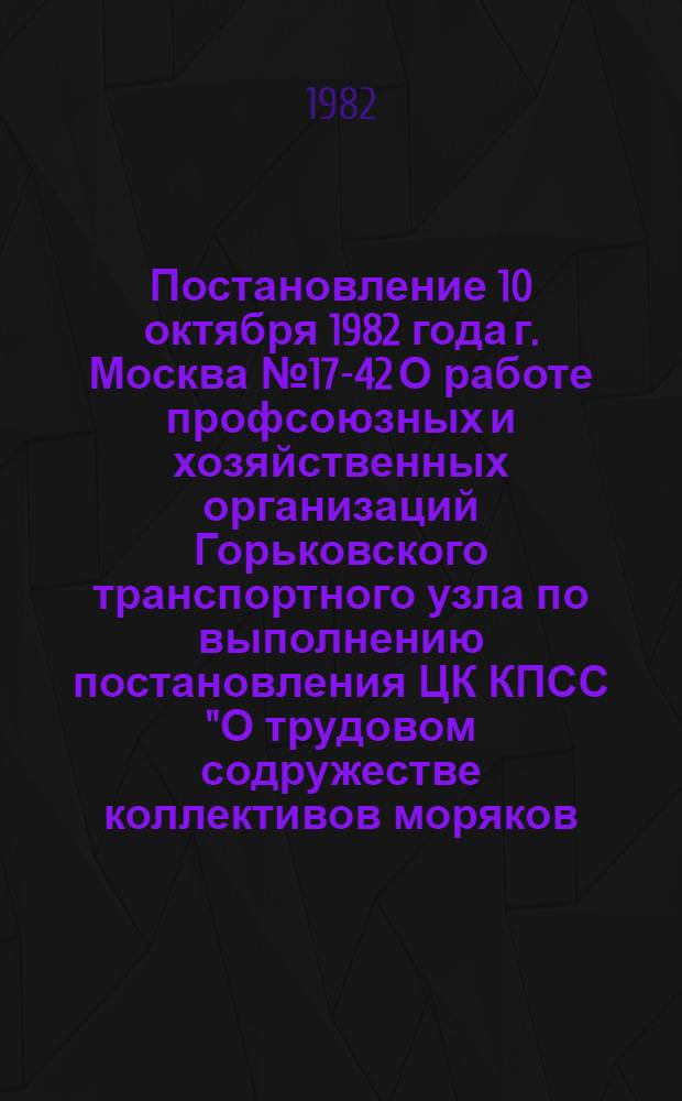 Постановление 10 октября 1982 года г. Москва № 17-42 О работе профсоюзных и хозяйственных организаций Горьковского транспортного узла по выполнению постановления ЦК КПСС "О трудовом содружестве коллективов моряков, железнодорожников, автомобилистов и речников в Ленинградском транспортном узле"