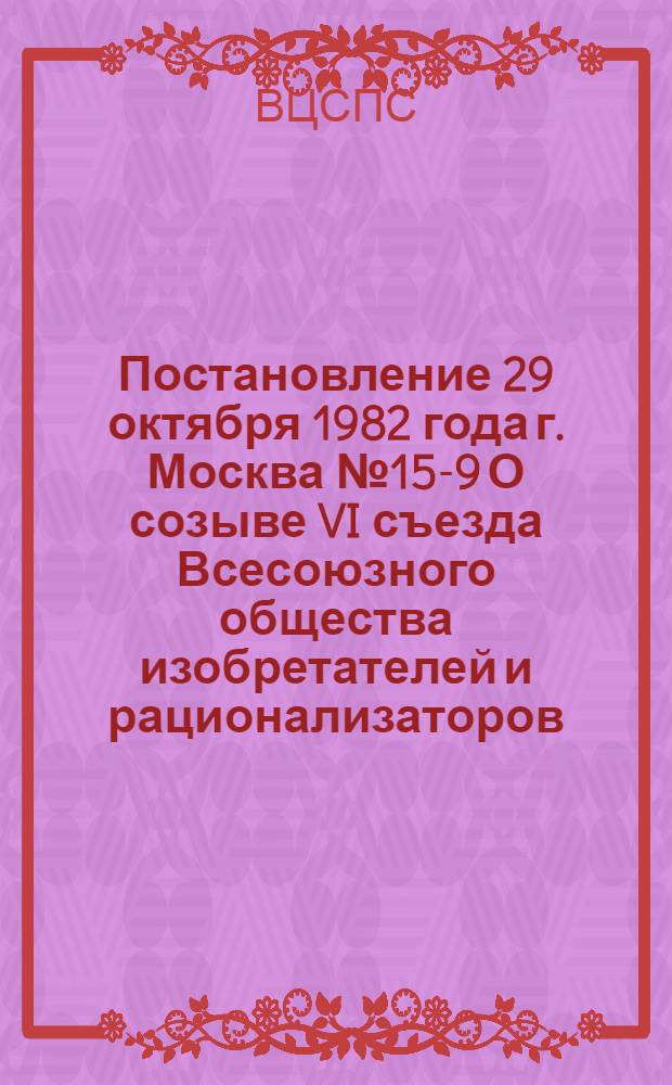 Постановление 29 октября 1982 года г. Москва № 15-9 О созыве VI съезда Всесоюзного общества изобретателей и рационализаторов