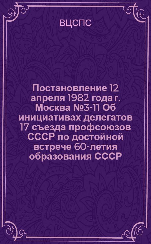 Постановление 12 апреля 1982 года г. Москва № 3-11 Об инициативах делегатов 17 съезда профсоюзов СССР по достойной встрече 60-летия образования СССР, успешному выполнению заданий и социалистических обязательств на 1982 год
