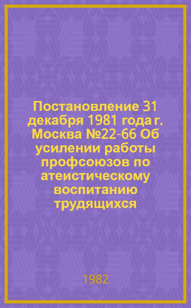 Постановление 31 декабря 1981 года г. Москва № 22-66 Об усилении работы профсоюзов по атеистическому воспитанию трудящихся