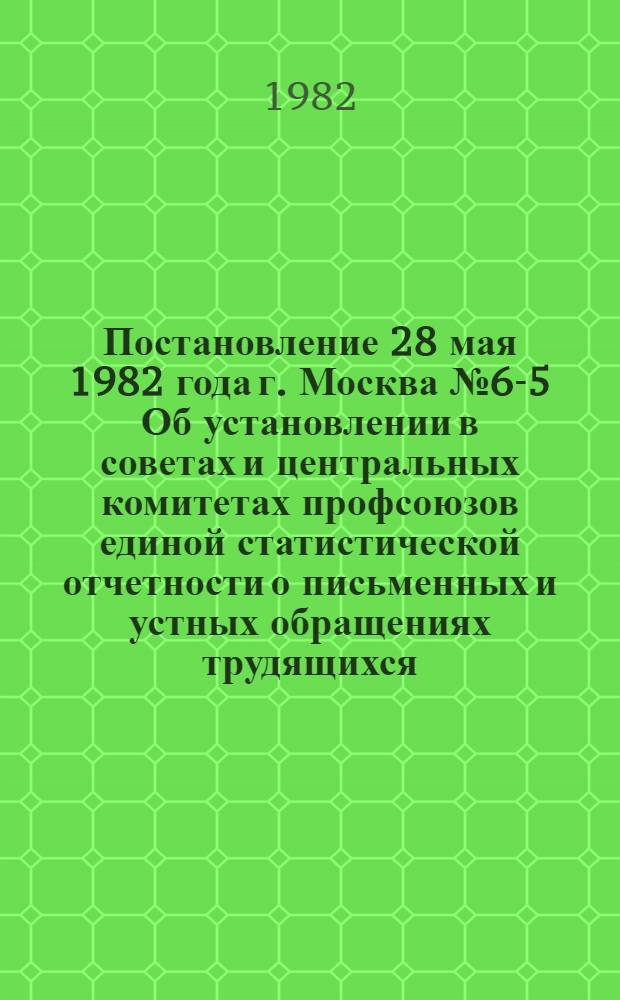 Постановление 28 мая 1982 года г. Москва № 6-5 Об установлении в советах и центральных комитетах профсоюзов единой статистической отчетности о письменных и устных обращениях трудящихся