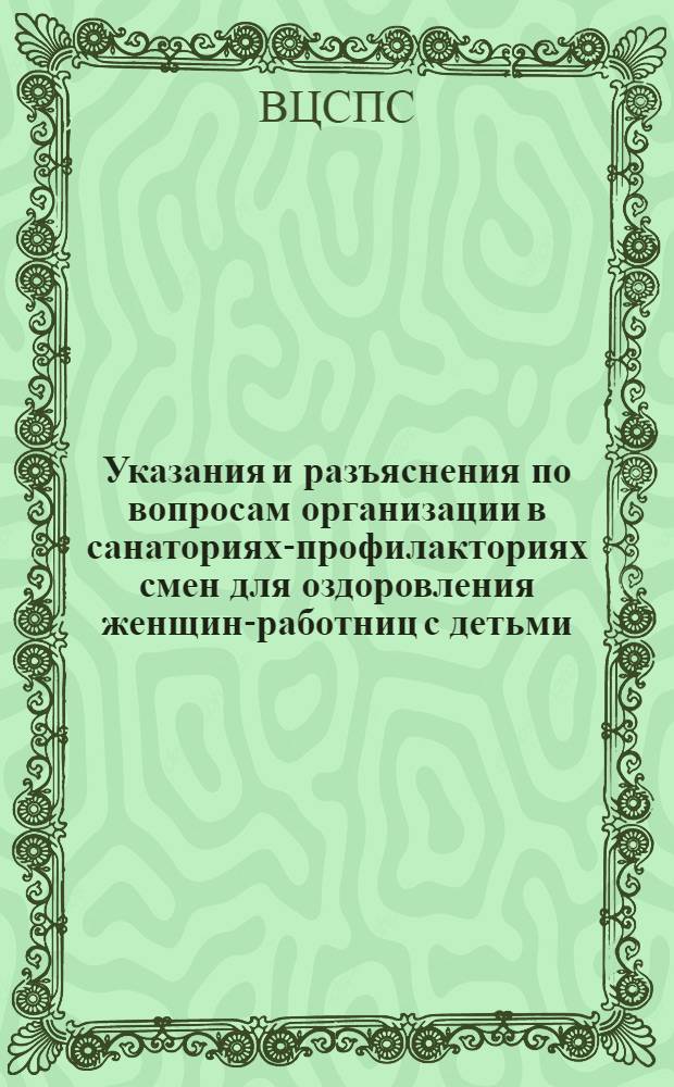 [Указания и разъяснения по вопросам организации в санаториях-профилакториях смен для оздоровления женщин-работниц с детьми] : Советам, Центр. респ. и краев. обл. ком. профсоюзов