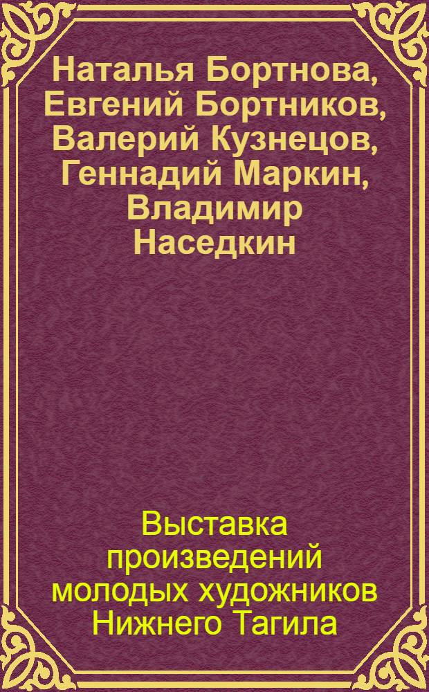 [Наталья Бортнова, Евгений Бортников, Валерий Кузнецов, Геннадий Маркин, Владимир Наседкин, Олег Подольский] : Выставка произведений молодых художников Нижнего Тагила : Живопись. Графика. Скульптура. Сценография : Каталог