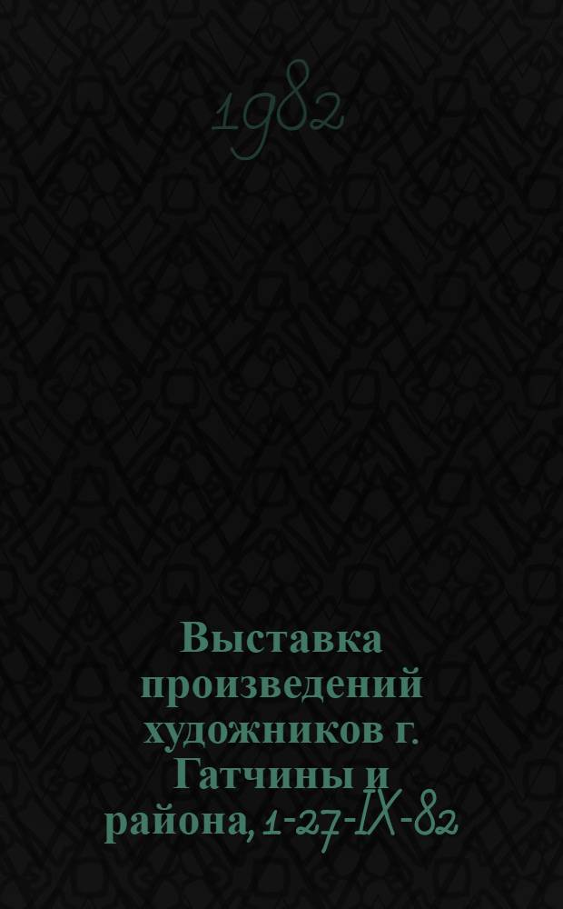 Выставка произведений художников г. Гатчины и района, 1-27-IX-82 : Каталог