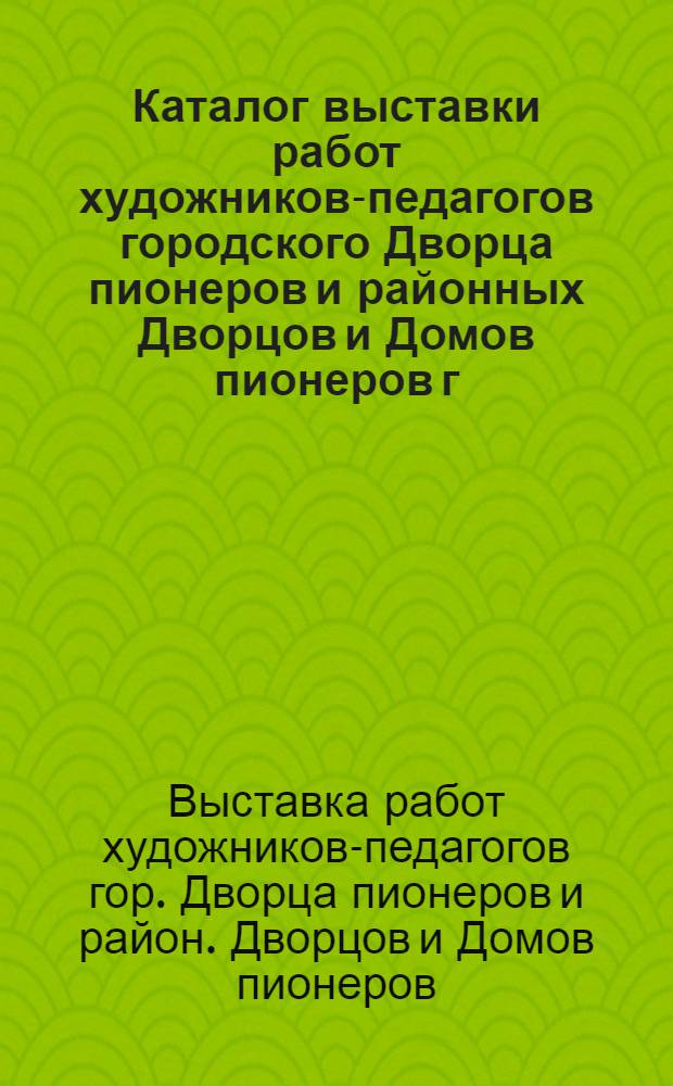 Каталог выставки работ художников-педагогов городского Дворца пионеров и районных Дворцов и Домов пионеров г. Москвы : Творч. отчет педагогов-художников к 60-й годовщине образования СССР