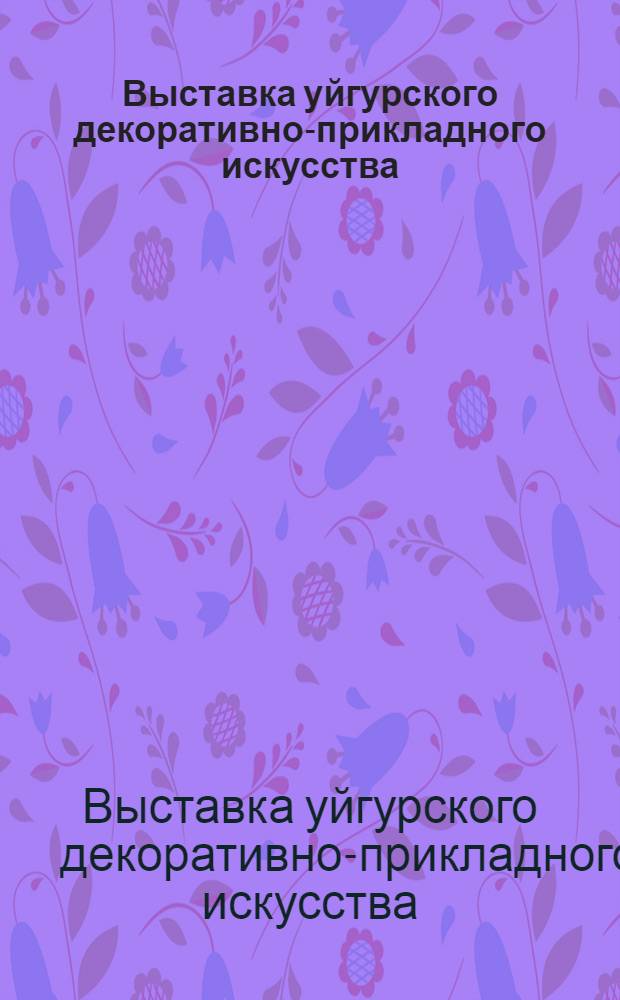 Выставка уйгурского декоративно-прикладного искусства : Каталог