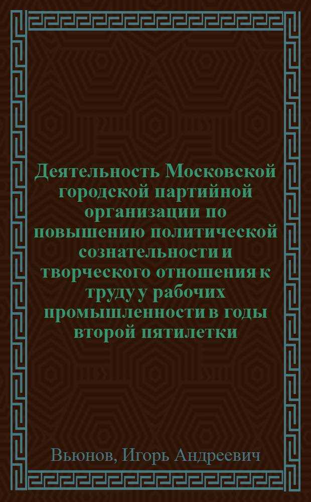 Деятельность Московской городской партийной организации по повышению политической сознательности и творческого отношения к труду у рабочих промышленности в годы второй пятилетки (1933-1937 гг.) : Автореф. дис. на соиск. учен. степ. канд. ист. наук : (07.00.01)