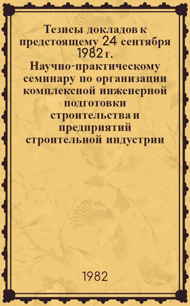 Тезисы докладов к предстоящему 24 сентября 1982 г. Научно-практическому семинару по организации комплексной инженерной подготовки строительства и предприятий строительной индустрии