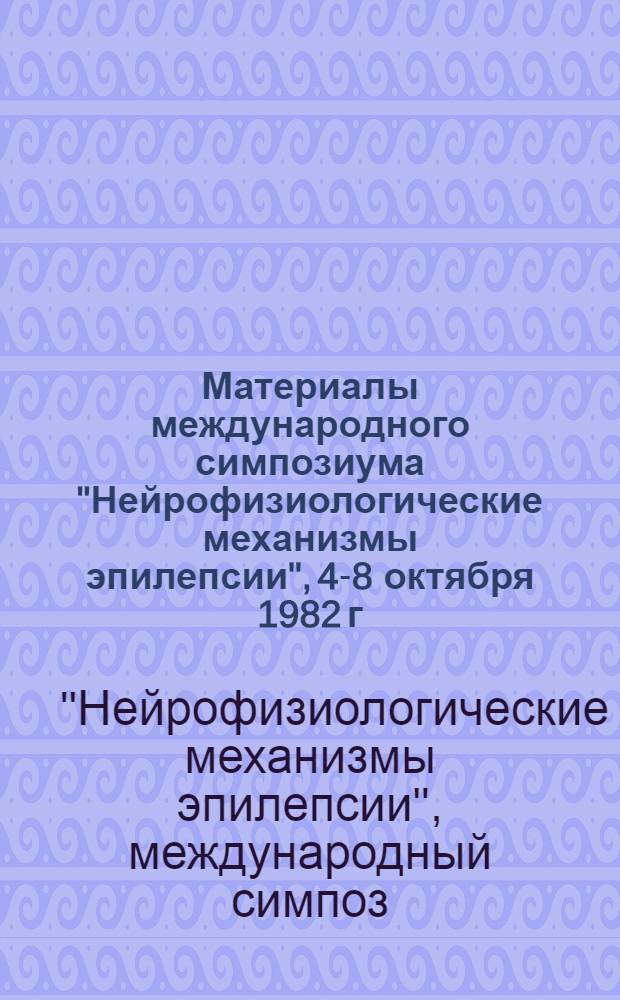Материалы международного симпозиума "Нейрофизиологические механизмы эпилепсии", 4-8 октября 1982 г.